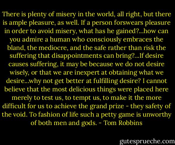 There is plenty of misery in the world, all right, but there is ample pleasure, as well. If a person forswears pleasure in order to avoid misery, what has he gained?...how can you admire a human who consciously embraces the bland, the mediocre, and the safe rather than risk the suffering that disappointments can bring?...If desire causes suffering, it may be because we do not desire wisely, or that we are inexpert at obtaining what we desire...why not get better at fulfilling desire? I cannot believe that the most delicious things were placed here merely to test us, to tempt us, to make it the more difficult for us to achieve the grand prize - they safety of the void. To fashion of life such a petty game is unworthy of both men and gods. - Tom Robbins