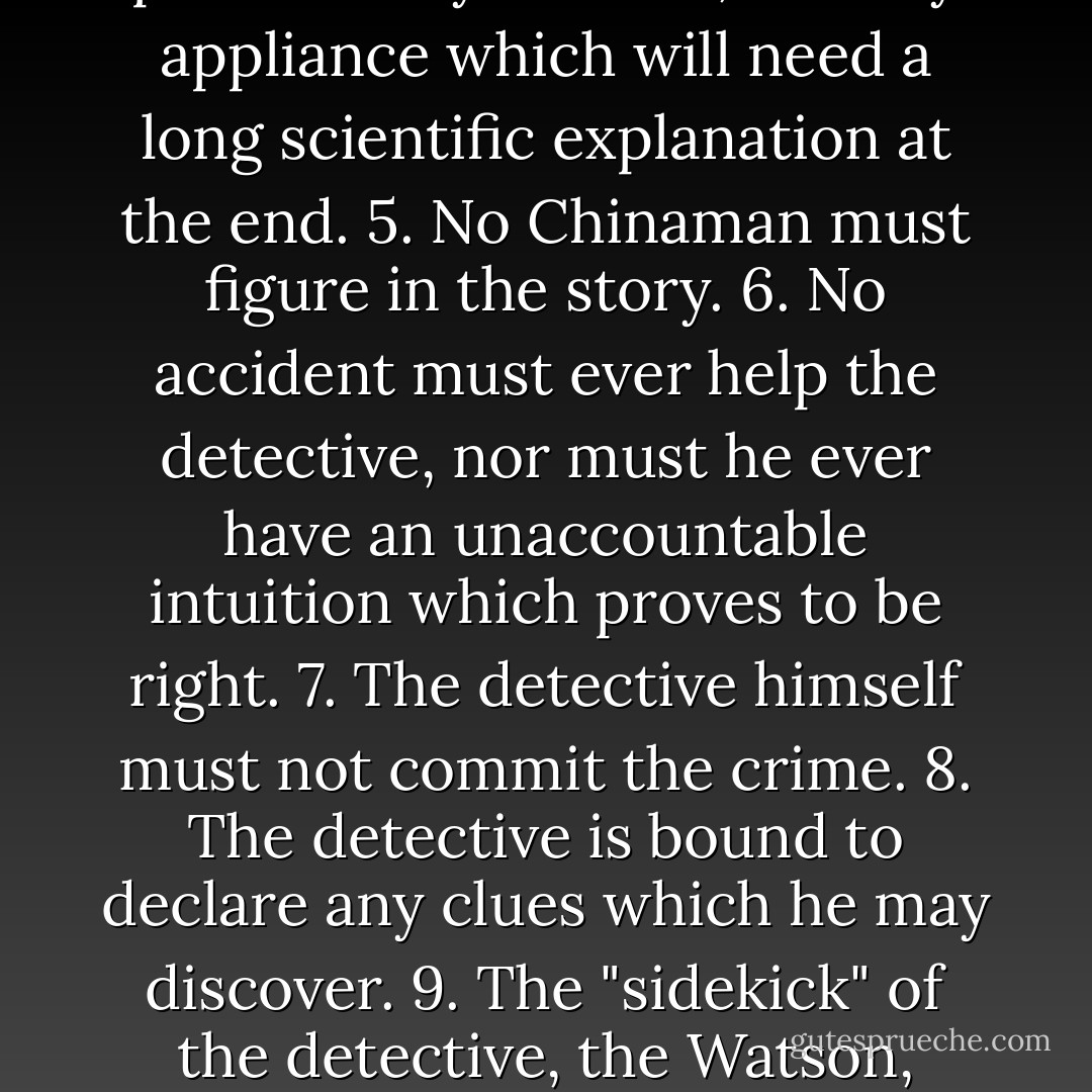 1. The criminal must be mentioned in the early part of the story, but must not be anyone whose thoughts the reader has been allowed to know.<br />2. All supernatural or preternatural agencies are ruled out as a matter of course.<br />3. Not more than one secret room or passage is allowable.<br />4. No hitherto undiscovered poisons may be used, nor any appliance which will need a long scientific explanation at the end.<br />5. No Chinaman must figure in the story.<br />6. No accident must ever help the detective, nor must he ever have an unaccountable intuition which proves to be right.<br />7. The detective himself must not commit the crime.<br />8. The detective is bound to declare any clues which he may discover.<br />9. The "sidekick" of the detective, the Watson, must not conceal from the reader any thoughts which pass through his mind: his intelligence must be slightly, but very slightly, below that of the average reader.<br />10. Twin brothers, and doubles generally, must not appear unless we have been duly prepared for them. - Ronald Knox