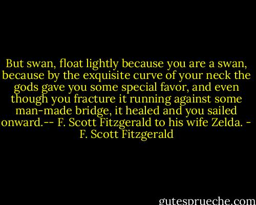 But swan, float lightly because you are a swan, because by the exquisite curve of your neck the gods gave you some special favor, and even though you fracture it running against some man-made bridge, it healed and you sailed onward.-- F. Scott Fitzgerald to his wife Zelda. - F. Scott Fitzgerald