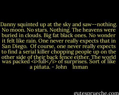 Danny squinted up at the sky and saw--nothing. No moon. No stars. Nothing. The heavens were buried in clouds. Big fat black ones. No wonder it felt like rain. One never really expects that in San Diego.<br /><br />Of course, one never really expects to find a serial killer chopping people up on the other side of their back fence either. The world was packed <i>full</i> of surprises. Sort of like a piñata. - John    Inman
