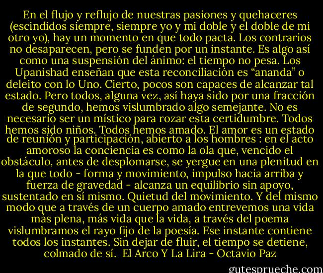 En el flujo y reflujo de nuestras pasiones y quehaceres (escindidos siempre, siempre yo y mi doble y el doble de mi otro yo), hay un momento en que todo pacta. Los contrarios no desaparecen, pero se funden por un instante. Es algo así como una suspensión del ánimo: el tiempo no pesa. Los Upanishad enseñan que esta reconciliación es “ananda” o deleito con lo Uno. Cierto, pocos son capaces de alcanzar tal estado. Pero todos, alguna vez, así haya sido por una fracción de segundo, hemos vislumbrado algo semejante. No es necesario ser un místico para rozar esta certidumbre. Todos hemos sido niños. Todos hemos amado. El amor es un estado de reunión y participación, abierto a los hombres : en el acto amoroso la conciencia es como la ola que, vencido el obstáculo, antes de desplomarse, se yergue en una plenitud en la que todo - forma y movimiento, impulso hacia arriba y fuerza de gravedad - alcanza un equilibrio sin apoyo, sustentado en sí mismo. Quietud del movimiento. Y del mismo modo que a través de un cuerpo amado entrevemos una vida más plena, más vida que la vida, a través del poema vislumbramos el rayo fijo de la poesía. Ese instante contiene todos los instantes. Sin dejar de fluir, el tiempo se detiene, colmado de sí.<br /><br />El Arco Y La Lira - Octavio Paz