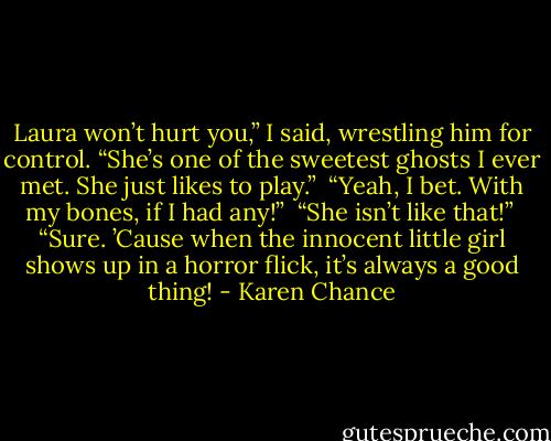 Laura won’t hurt you,” I said, wrestling him for control. “She’s one of the sweetest ghosts I ever met. She just likes to play.” <br />“Yeah, I bet. With my bones, if I had any!” <br />“She isn’t like that!” <br />“Sure. ’Cause when the innocent little girl shows up in a horror flick, it’s always a good thing! - Karen Chance