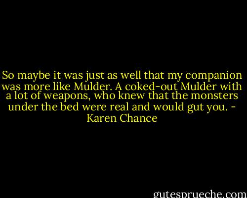 So maybe it was just as well that my companion was more like Mulder. A coked-out Mulder with a lot of weapons, who knew that the monsters under the bed were real and would gut you. - Karen Chance