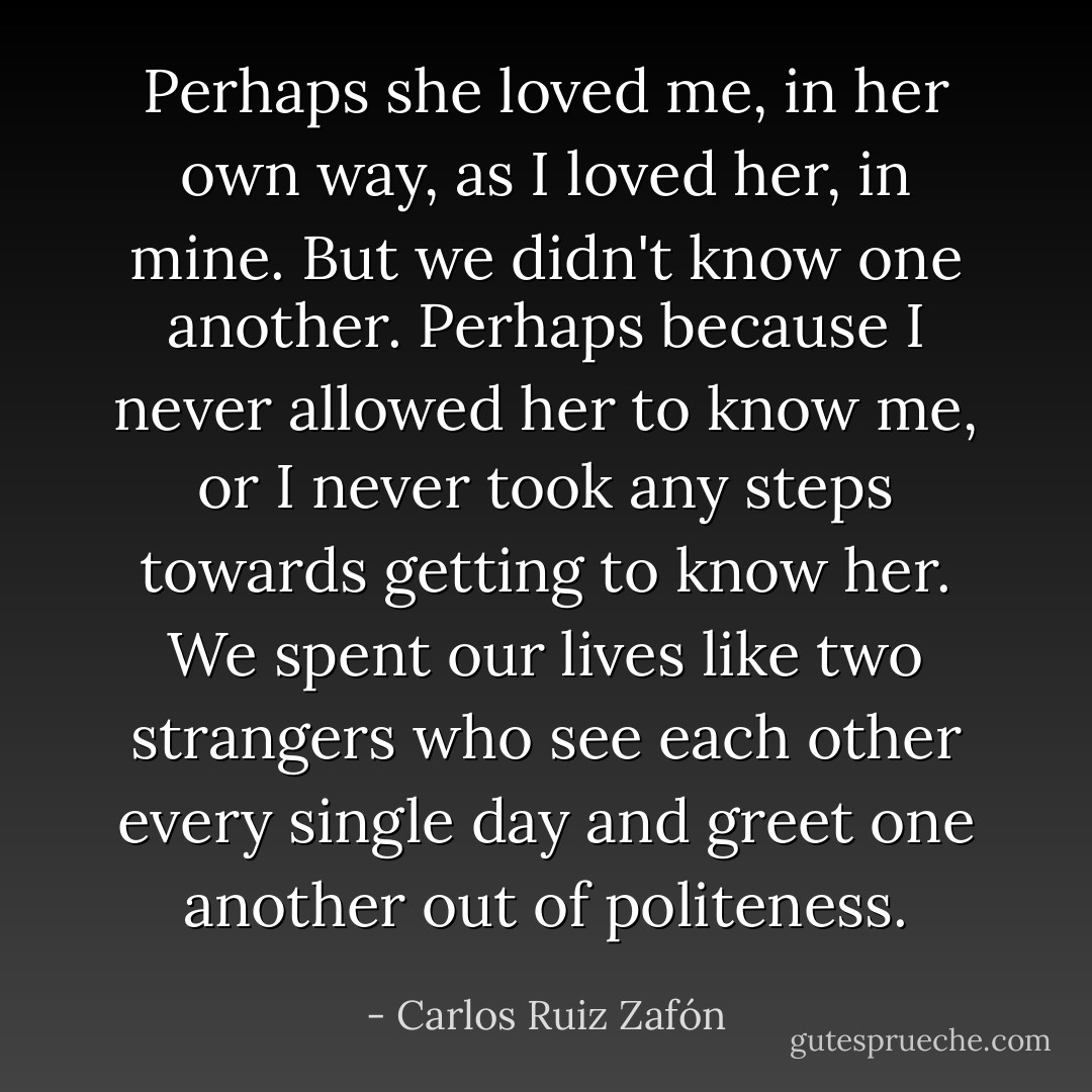 Perhaps she loved me, in her own way, as I loved her, in mine. But we didn't know one another. Perhaps because I never allowed her to know me, or I never took any steps towards getting to know her. We spent our lives like two strangers who see each other every single day and greet one another out of politeness. - Carlos Ruiz Zafón