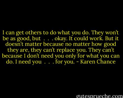 I can get others to do what you do. They won’t be as good, but  .  .  . okay. It could work. But it doesn’t matter because no matter how good they are, they can’t replace you. They can’t because I don’t need you only for what you can do. I need you  .  .  . for you. - Karen Chance