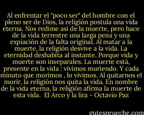 Al enfrentar el "poco ser" del hombre con el pleno ser de Dios, la religión postula una vida eterna. Nos redime asi de la muerte, pero hace de la vida terrestre una larga pena y una expiación de la falta original. Al matar a la muerte, la religión desvive a la vida. La eternidad deshabita al instante. Porque vida y muerte son inseparales. La muerte está, presente en la vida : vivimos muriendo. Y cada minuto que morimos , lo vivimos. Al quitarnos el morir, la religión nos quita la vida. En nombre de la vida eterna, la religión afirma la muerte de esta vida.<br /><br />El Arco y la lira - Octavio Paz