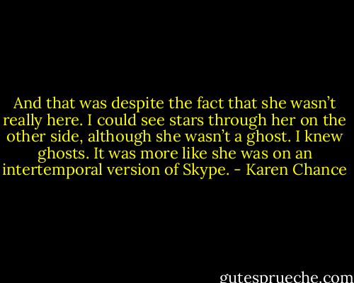 And that was despite the fact that she wasn’t really here. I could see stars through her on the other side, although she wasn’t a ghost. I knew ghosts. It was more like she was on an intertemporal version of Skype. - Karen Chance