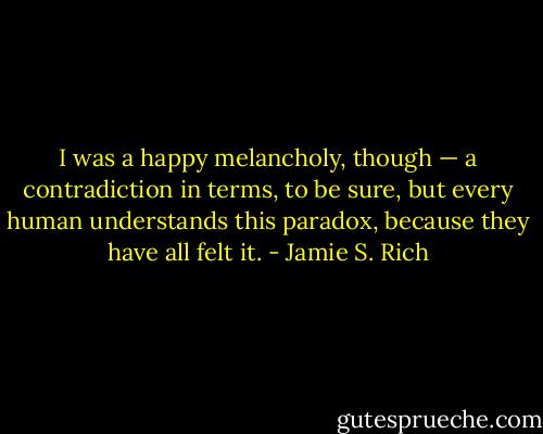 I was a happy melancholy, though — a contradiction in terms, to be sure, but every human understands this paradox, because they have all felt it. - Jamie S. Rich