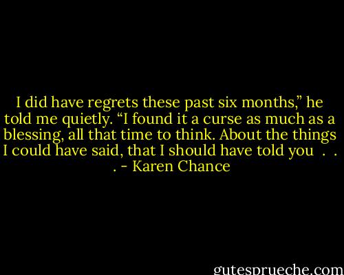 I did have regrets these past six months,” he told me quietly. “I found it a curse as much as a blessing, all that time to think. About the things I could have said, that I should have told you  .  .  . - Karen Chance