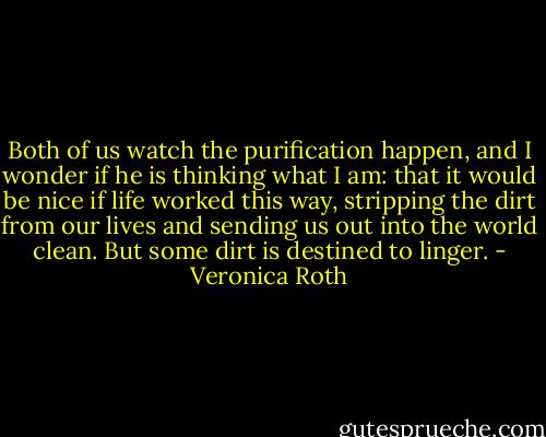 Both of us watch the purification happen, and I wonder if he is thinking what I am: that it would be nice if life worked this way, stripping the dirt from our lives and sending us out into the world clean. But some dirt is destined to linger. - Veronica Roth