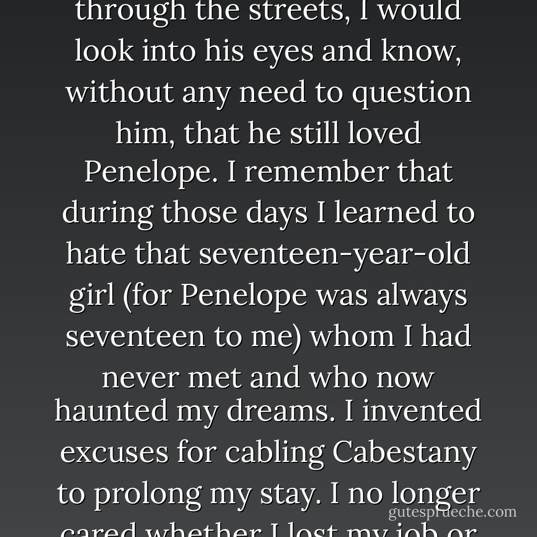 I know I found his lips and let him caress me without realizing that I, too, was crying and didn't know why. That dawn, and all the ones that followed in the two weeks I spent with Julian, we made love to one another on the floor, never saying a word. Later, sitting in a cafe or strolling through the streets, I would look into his eyes and know, without any need to question him, that he still loved Penelope. I remember that during those days I learned to hate that seventeen-year-old girl (for Penelope was always seventeen to me) whom I had never met and who now haunted my dreams. I invented excuses for cabling Cabestany to prolong my stay. I no longer cared whether I lost my job or the grey existence I had left behind in Barcelona. I have often asked myself whether my life was so empty when I arrived in Paris that I fell into Julian's arms - like Irene Marceau's girls, who, despite themselves, craved for affection. - Carlos Ruiz Zafón