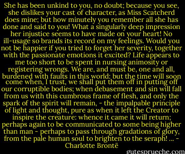 She has been unkind to you, no doubt; because you see, she dislikes your cast of character, as Miss Scatcherd does mine; but how minutely you remember all she has done and said to you! What a singularly deep impression her injustice seems to have made on your heart! No ill-usage so brands its record on my feelings. Would you not be happier if you tried to forget her severity, together with the passionate emotions it excited? Life appears to me too short to be spent in nursing animosity or registering wrongs. We are, and must be, one and all, burdened with faults in this world: but the time will soon come when, I trust, we shall put them off in putting off our corruptible bodies; when debasement and sin will fall from us with this cumbrous frame of flesh, and only the spark of the spirit will remain, - the impalpable principle of light and thought, pure as when it left the Creator to inspire the creature: whence it came it will return; perhaps again to be communicated to some being higher than man - perhaps to pass through gradations of glory, from the pale human soul to brighten to the seraph! ... - Charlotte Brontë