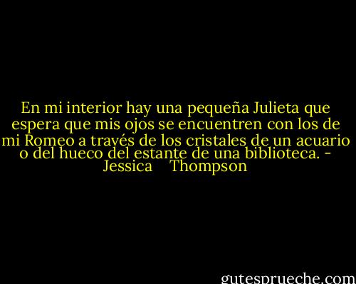 En mi interior hay una pequeña Julieta que espera que<br />mis ojos se encuentren con los de mi Romeo a través de<br />los cristales de un acuario o del hueco del estante de una<br />biblioteca. - Jessica    Thompson