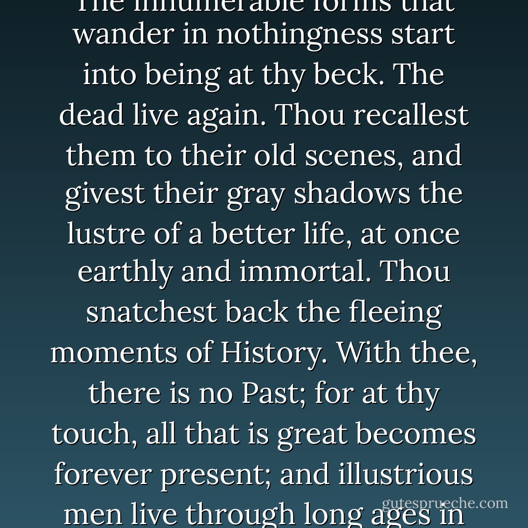Oh, glorious Art!" thus mused the enthusiastic painter, as he trod the street. "Thou art the image of the Creator's own. The innumerable forms that wander in nothingness start into being at thy beck. The dead live again. Thou recallest them to their old scenes, and givest their gray shadows the lustre of a better life, at once earthly and immortal. Thou snatchest back the fleeing moments of History. With thee, there is no Past; for at thy touch, all that is great becomes forever present; and illustrious men live through long ages in the visible performance of the very deeds which made them what they are. - Nathaniel Hawthorne