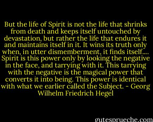 But the life of Spirit is not the life that shrinks from death and keeps itself untouched by devastation, but rather the life that endures it and maintains itself in it. It wins its truth only when, in utter dismemberment, it finds itself.... Spirit is this power only by looking the negative in the face, and tarrying with it. This tarrying with the negative is the magical power that converts it into being. This power is identical with what we earlier called the Subject. - Georg Wilhelm Friedrich Hegel