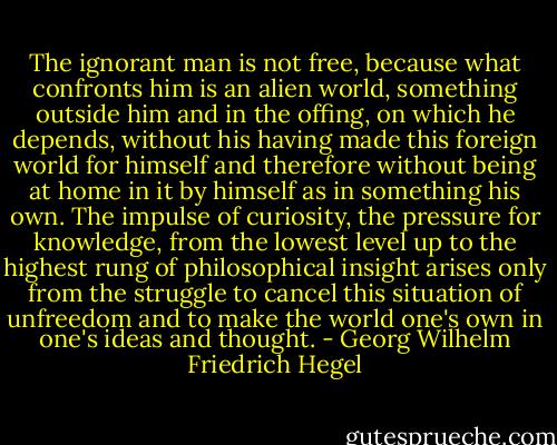 The ignorant man is not free, because what confronts him is an alien world, something outside him and in the offing, on which he depends, without his having made this foreign world for himself and therefore without being at home in it by himself as in something his own. The impulse of curiosity, the pressure for knowledge, from the lowest level up to the highest rung of philosophical insight arises only from the struggle to cancel this situation of unfreedom and to make the world one's own in one's ideas and thought. - Georg Wilhelm Friedrich Hegel