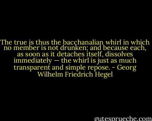 The true is thus the bacchanalian whirl in which no member is not drunken; and because each, as soon as it detaches itself, dissolves immediately — the whirl is just as much transparent and simple repose. - Georg Wilhelm Friedrich Hegel