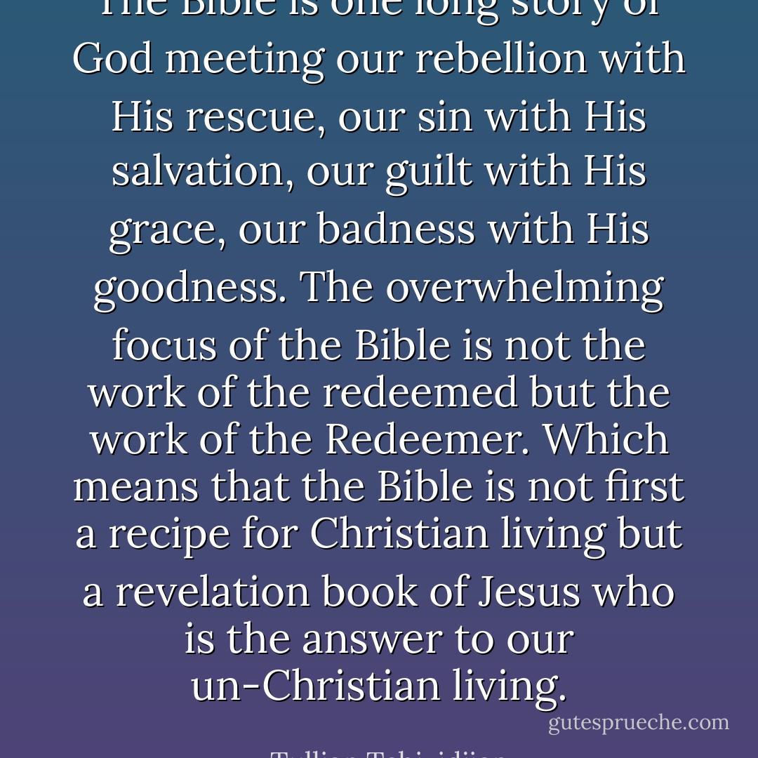 The Bible is one long story of God meeting our rebellion with His rescue, our sin with His salvation, our guilt with His grace, our badness with His goodness. The overwhelming focus of the Bible is not the work of the redeemed but the work of the Redeemer. Which means that the Bible is not first a recipe for Christian living but a revelation book of Jesus who is the answer to our un-Christian living. - Tullian Tchividjian