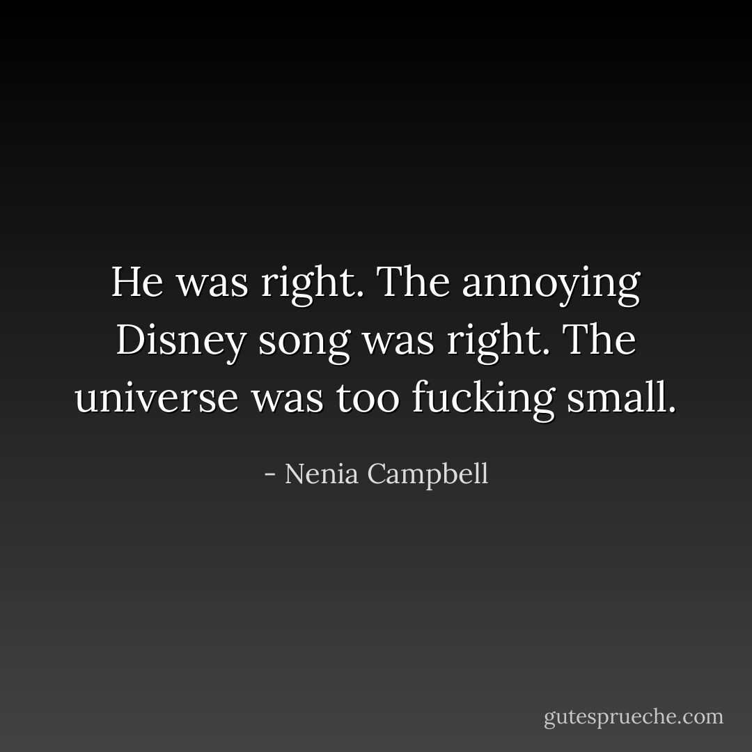 He was right. The annoying Disney song was right. The universe was too fucking small. - Nenia Campbell