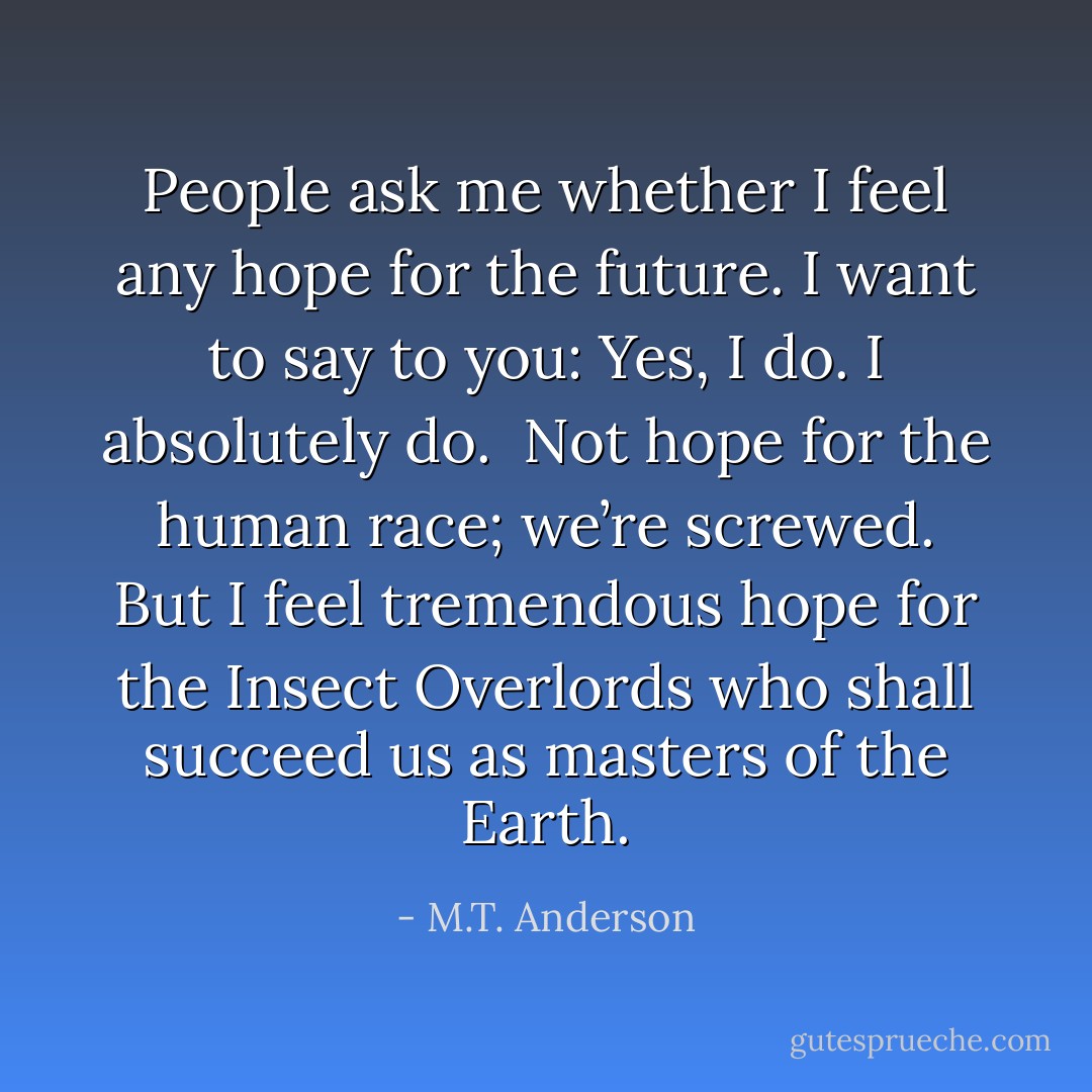People ask me whether I feel any hope for the future. I want to say to you: Yes, I do. I absolutely do.<br /><br />Not hope for the human race; we’re screwed. But I feel tremendous hope for the Insect Overlords who shall succeed us as masters of the Earth. - M.T. Anderson
