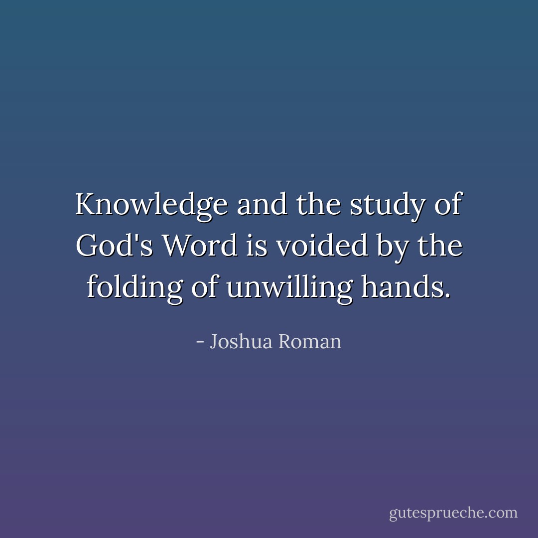 Knowledge and the study of God's Word is voided by the folding of unwilling hands. - Joshua Roman