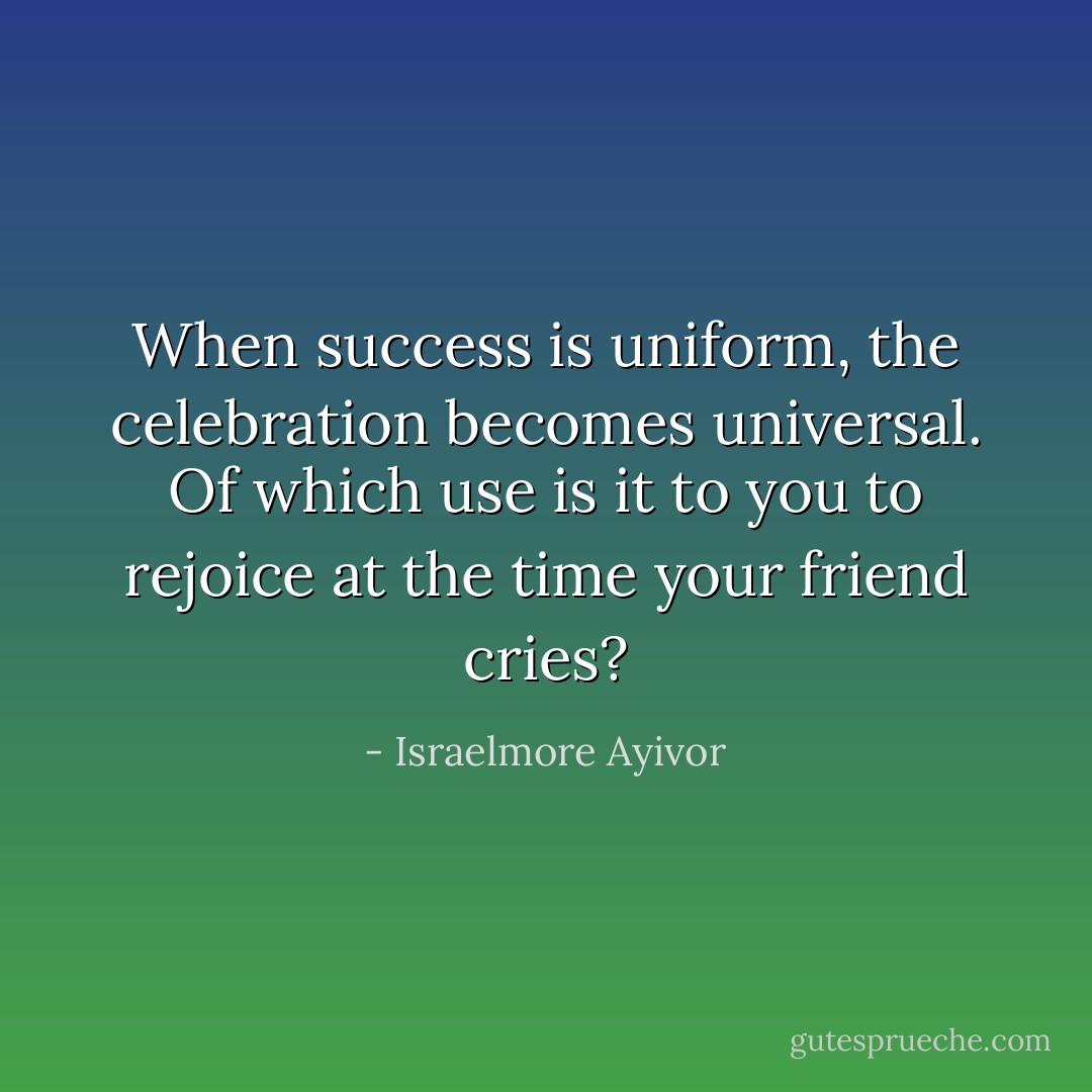 When success is uniform, the celebration becomes universal. Of which use is it to you to rejoice at the time your friend cries? - Israelmore Ayivor