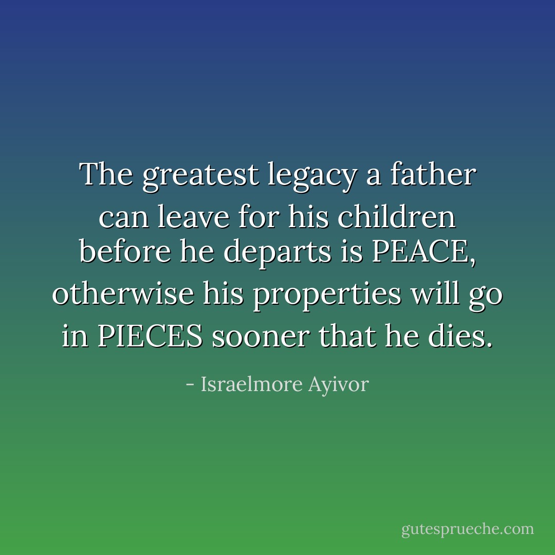 The greatest legacy a father can leave for his children before he departs is PEACE, otherwise his properties will go in PIECES sooner that he dies. - Israelmore Ayivor