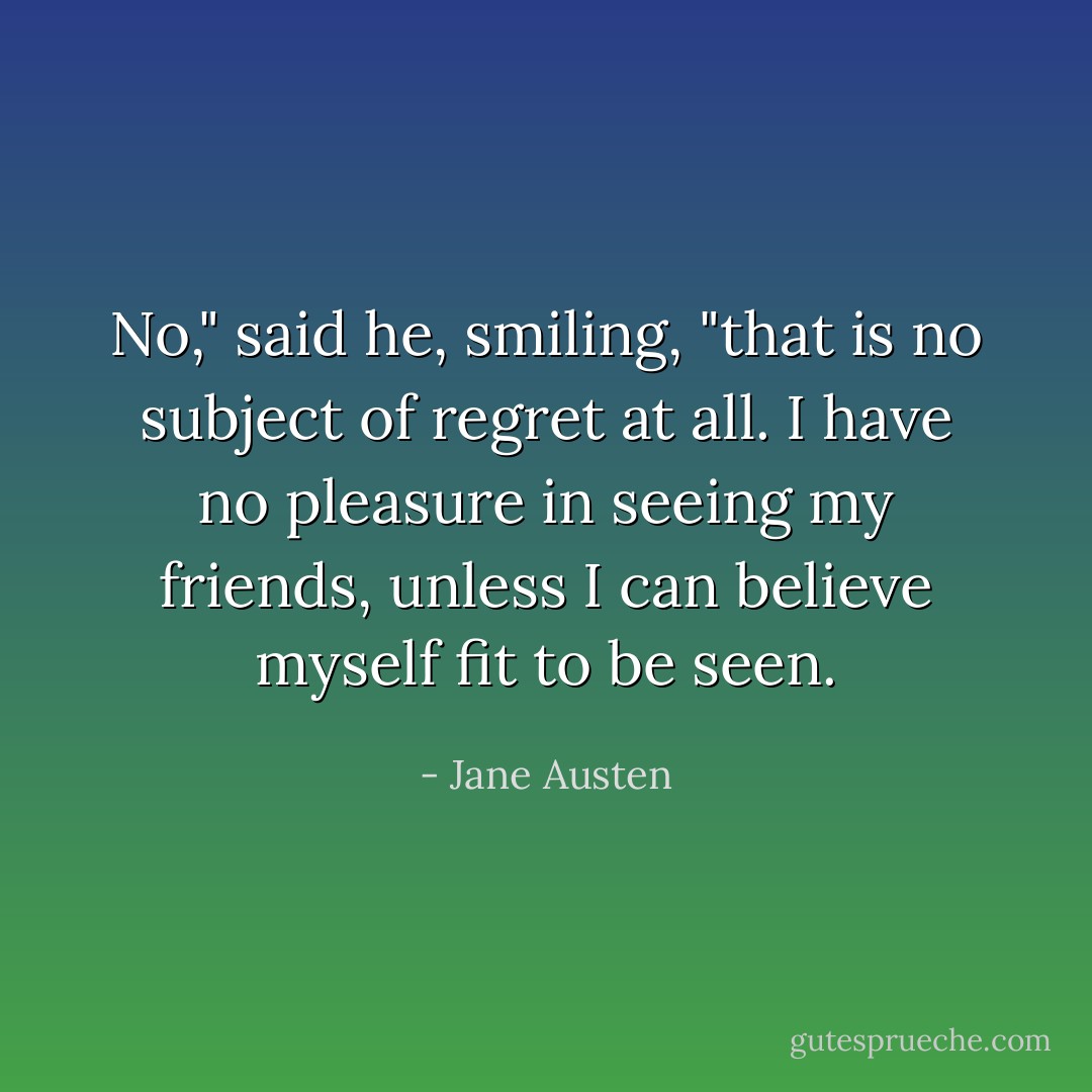 No," said he, smiling, "that is no subject of regret at all. I have no pleasure in seeing my friends, unless I can believe myself fit to be seen. - Jane Austen