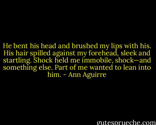 He bent his head and brushed my lips with his. His hair spilled against my forehead, sleek and startling. Shock held me immobile, shock—and something else. Part of me wanted to lean into him. - Ann Aguirre