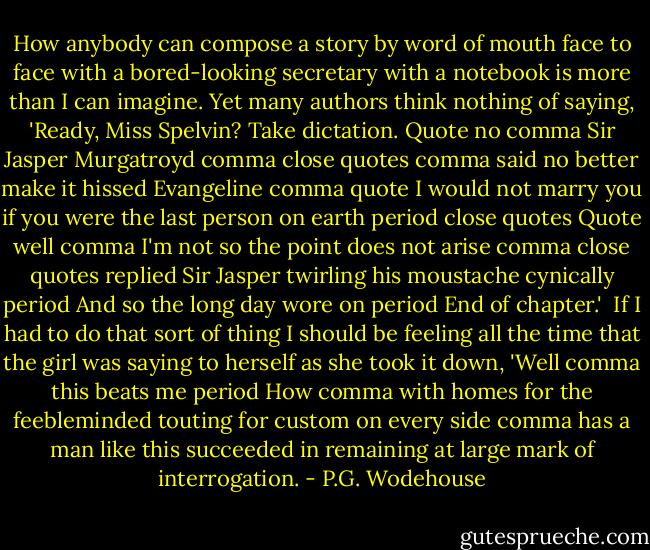 How anybody can compose a story by word of mouth face to face with a bored-looking secretary with a notebook is more than I can imagine. Yet many authors think nothing of saying, 'Ready, Miss Spelvin? Take dictation. Quote no comma Sir Jasper Murgatroyd comma close quotes comma said no better make it hissed Evangeline comma quote I would not marry you if you were the last person on earth period close quotes Quote well comma I'm not so the point does not arise comma close quotes replied Sir Jasper twirling his moustache cynically period And so the long day wore on period End of chapter.'<br /><br />If I had to do that sort of thing I should be feeling all the time that the girl was saying to herself as she took it down, 'Well comma this beats me period How comma with homes for the feebleminded touting for custom on every side comma has a man like this succeeded in remaining at large mark of interrogation. - P.G. Wodehouse