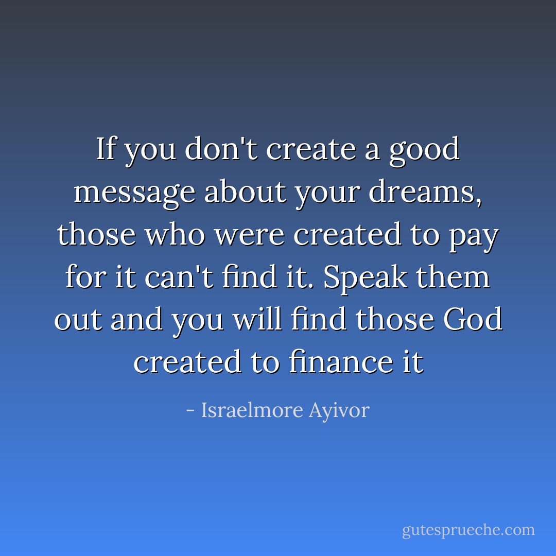 If you don't create a good message about your dreams, those who were created to pay for it can't find it. Speak them out and you will find those God created to finance it - Israelmore Ayivor