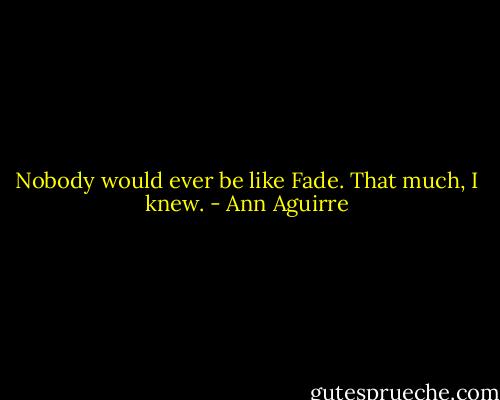 Nobody would ever be like Fade. That much, I knew. - Ann Aguirre