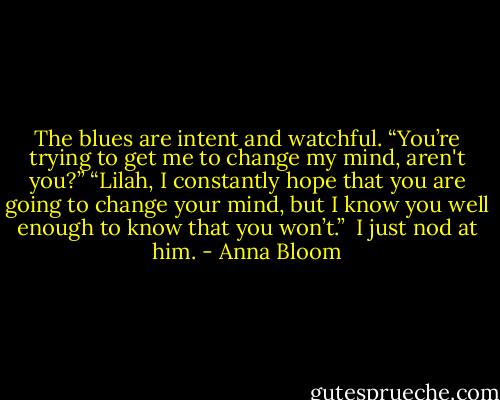 The blues are intent and watchful. “You’re trying to get me to change my mind, aren't you?”<br />“Lilah, I constantly hope that you are going to change your mind, but I know you well enough to know that you won’t.” <br />I just nod at him. - Anna Bloom