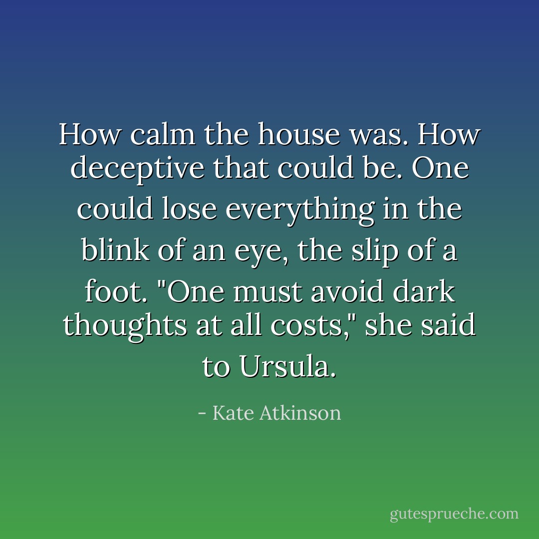 How calm the house was. How deceptive that could be. One could lose everything in the blink of an eye, the slip of a foot. "One must avoid dark thoughts at all costs," she said to Ursula. - Kate Atkinson