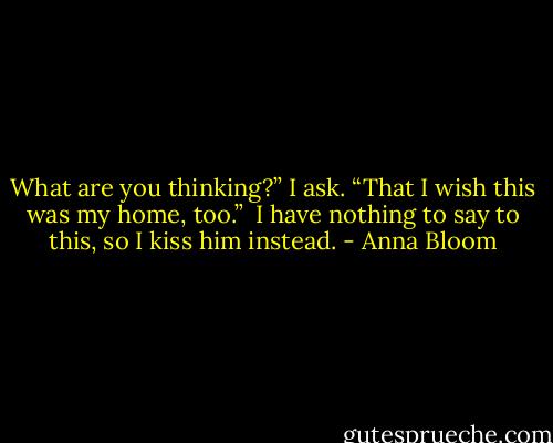 What are you thinking?” I ask.<br />“That I wish this was my home, too.” <br />I have nothing to say to this, so I kiss him instead. - Anna Bloom