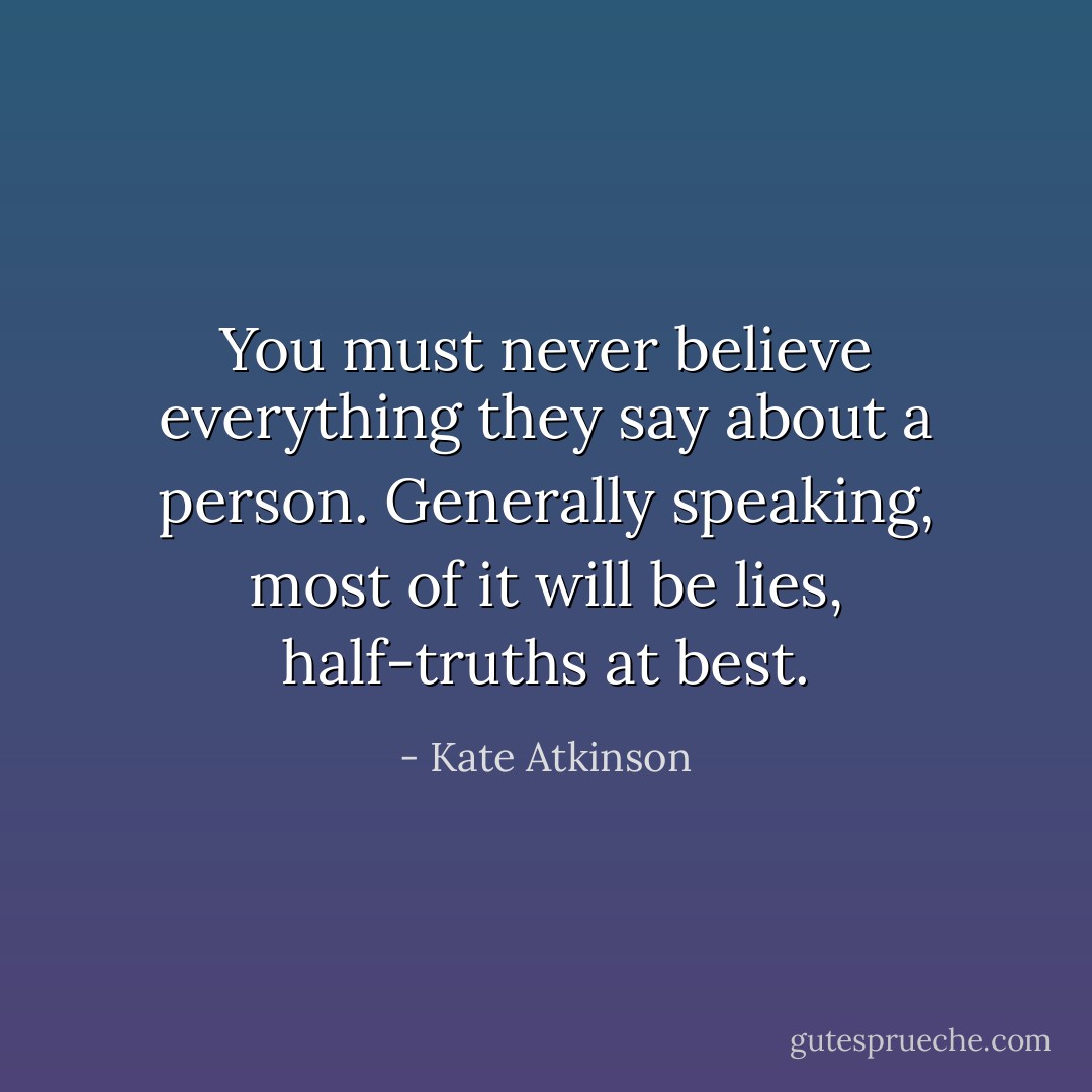 You must never believe everything they say about a person. Generally speaking, most of it will be lies, half-truths at best. - Kate Atkinson