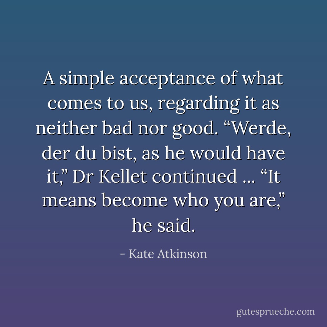 A simple acceptance of what comes to us, regarding it as neither bad nor good.<br /><i>“Werde, der du bist,</i> as he would have it,” Dr Kellet continued ... “It means become who you are,” he said. - Kate Atkinson