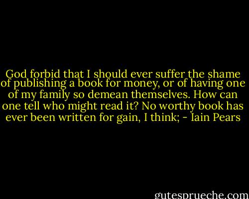 God forbid that I should ever suffer the shame of publishing a book for money, or of having one of my family so demean themselves. How can one tell who might read it? No worthy book has ever been written for gain, I think; - Iain Pears