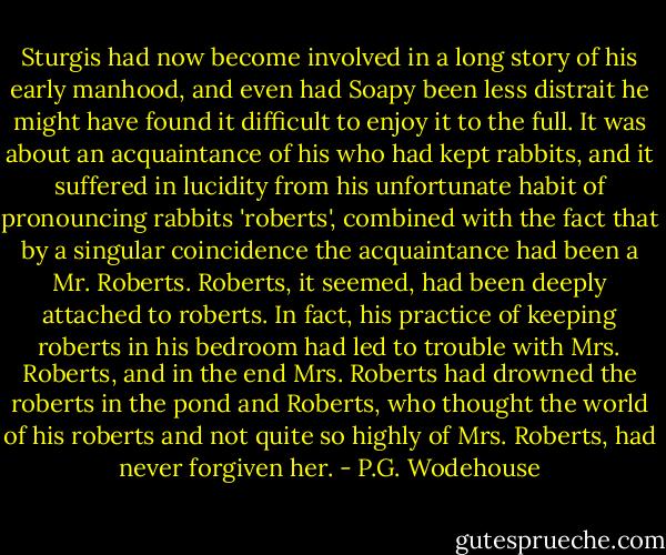 Sturgis had now become involved in a long story of his early manhood, and even had Soapy been less distrait he might have found it difficult to enjoy it to the full. It was about an acquaintance of his who had kept rabbits, and it suffered in lucidity from his unfortunate habit of pronouncing rabbits 'roberts', combined with the fact that by a singular coincidence the acquaintance had been a Mr. Roberts. Roberts, it seemed, had been deeply attached to roberts. In fact, his practice of keeping roberts in his bedroom had led to trouble with Mrs. Roberts, and in the end Mrs. Roberts had drowned the roberts in the pond and Roberts, who thought the world of his roberts and not quite so highly of Mrs. Roberts, had never forgiven her. - P.G. Wodehouse