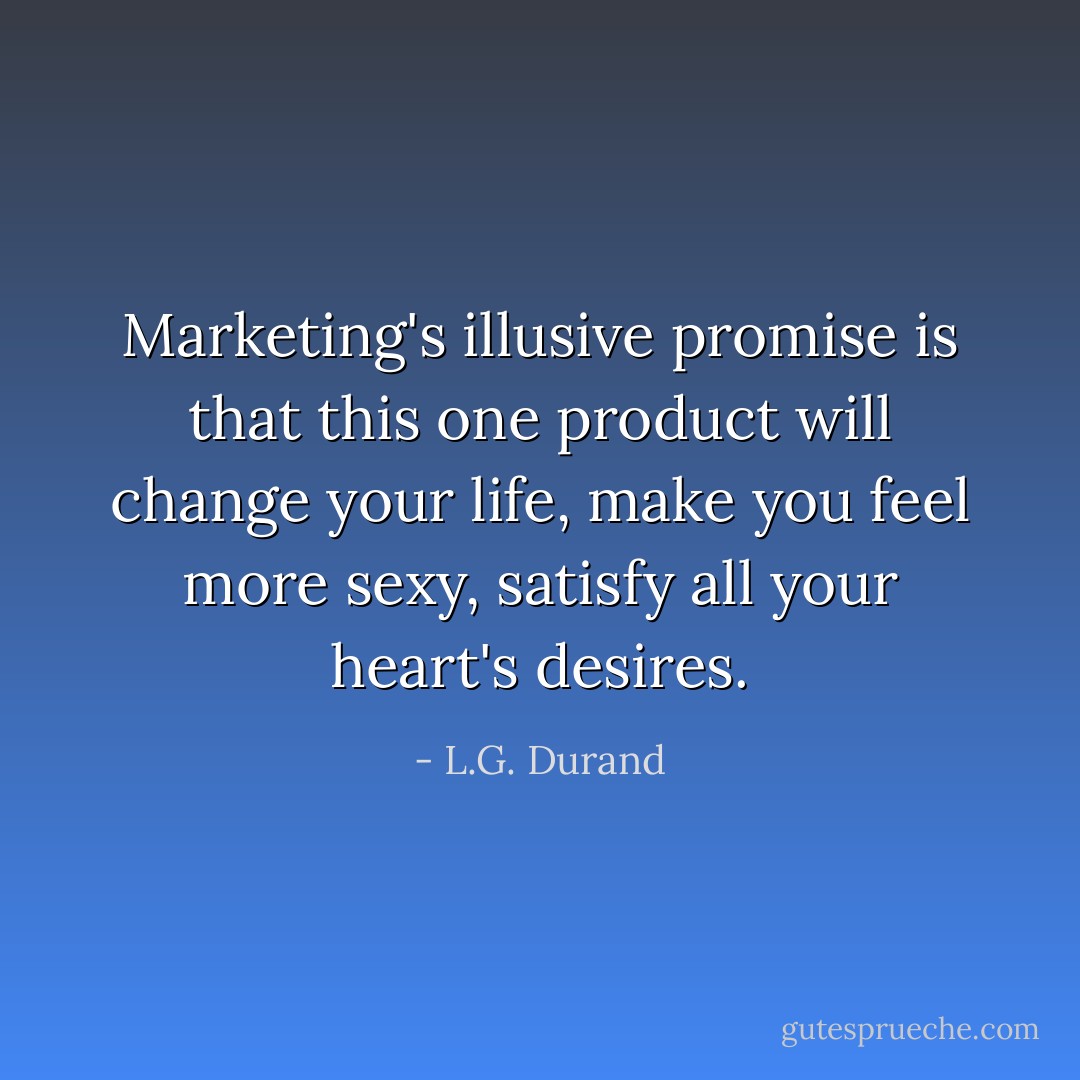 Marketing's illusive promise is that this one product will change your life, make you feel more sexy, satisfy all your heart's desires. - L.G. Durand