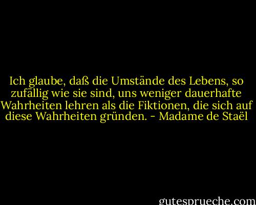 Ich glaube, daß die Umstände des Lebens, so zufällig wie sie sind, uns weniger dauerhafte Wahrheiten lehren als die Fiktionen, die sich auf diese Wahrheiten gründen. - Madame de Staël