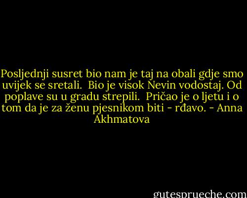 Posljednji susret bio nam je taj<br />na obali gdje smo uvijek se sretali. <br />Bio je visok Nevin vodostaj.<br />Od poplave su u gradu strepili.<br /><br />Pričao je o ljetu i o tom<br />da je za ženu pjesnikom biti - rđavo. - Anna Akhmatova