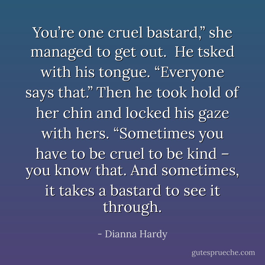 You’re one cruel bastard,” she managed to get out.<br /><br />He tsked with his tongue. “Everyone says that.” Then he took hold of her chin and locked his gaze with hers. “Sometimes you have to be cruel to be kind – <i>you</i> know that. And sometimes, it takes a bastard to see it through. - Dianna Hardy
