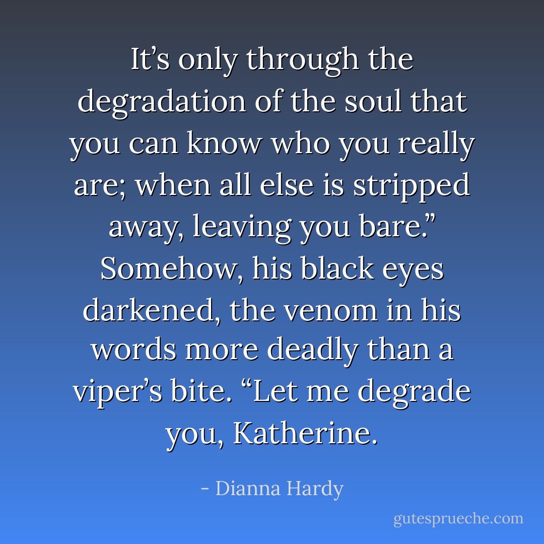 It’s only through the degradation of the soul that you can know who you really are; when all else is stripped away, leaving you bare.” Somehow, his black eyes darkened, the venom in his words more deadly than a viper’s bite. “Let me degrade you, Katherine. - Dianna Hardy
