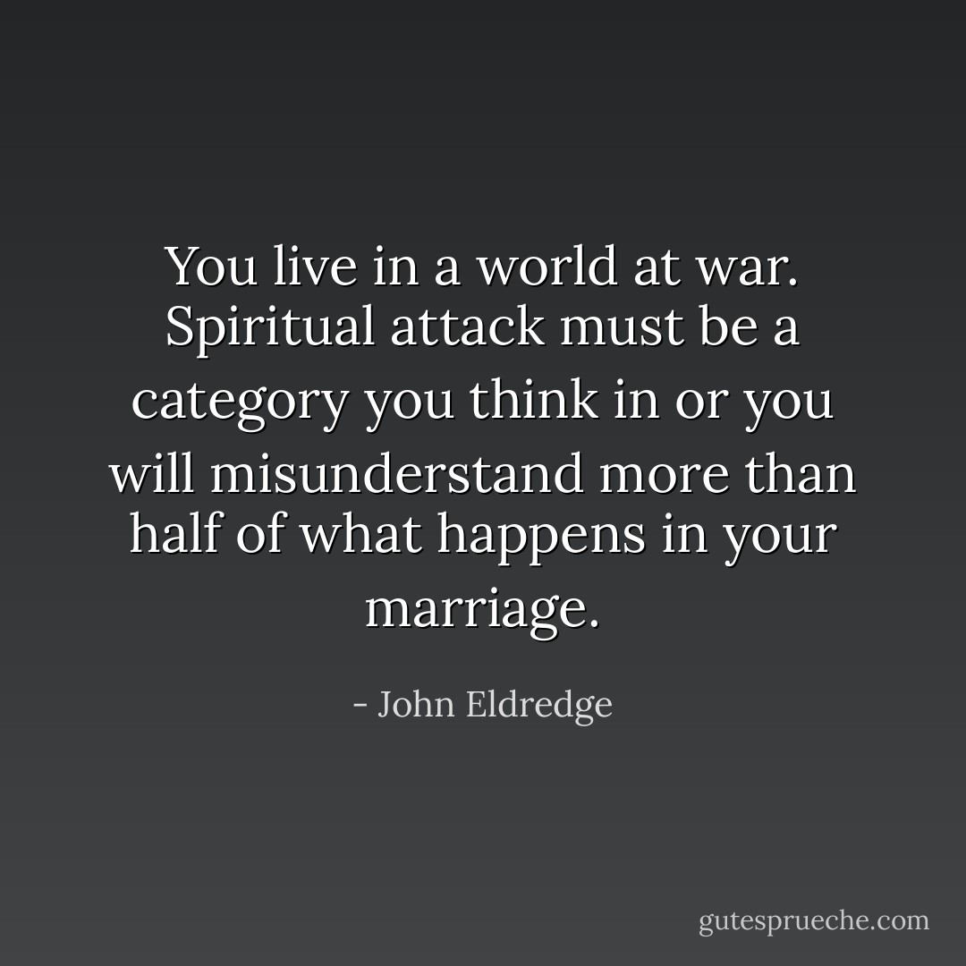 You live in a world at war. Spiritual attack must be a category you think in or you will misunderstand more than half of what happens in your marriage. - John Eldredge