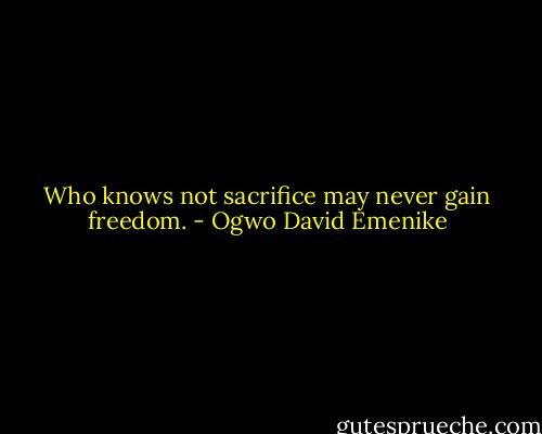 Who knows not sacrifice may never gain freedom. - Ogwo David Emenike