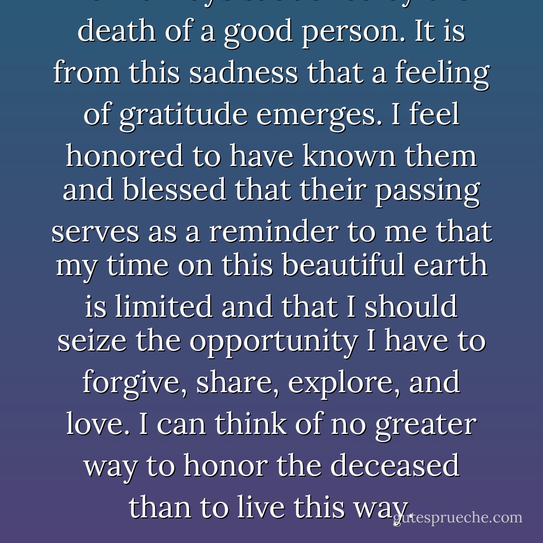 I am always saddened by the death of a good person. It is from this sadness that a feeling of gratitude emerges. I feel honored to have known them and blessed that their passing serves as a reminder to me that my time on this beautiful earth is limited and that I should seize the opportunity I have to forgive, share, explore, and love. I can think of no greater way to honor the deceased than to live this way. - Steve Maraboli