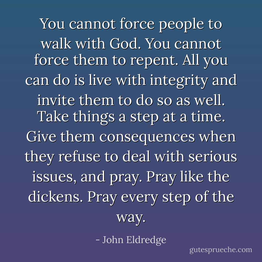 You cannot force people to walk with God. You cannot force them to repent. All you can do is live with integrity and invite them to do so as well. Take things a step at a time. Give them consequences when they refuse to deal with serious issues, and pray. Pray like the dickens. Pray every step of the way. - John Eldredge