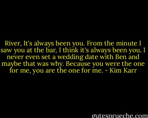 River, It's always been you. From the minute I saw you at the bar, I think it's always been you. I never even set a wedding date with Ben and maybe that was why. Because you were the one for me, you are the one for me. - Kim Karr