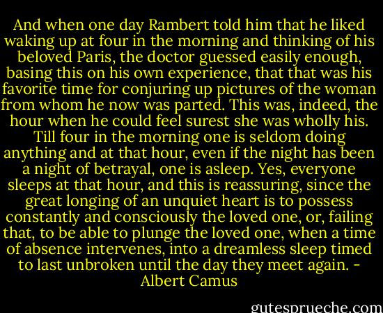 And when one day Rambert told him that he liked waking up at four in the morning and thinking of his beloved Paris, the doctor guessed easily enough, basing this on his own experience, that that was his favorite time for conjuring up pictures of the woman from whom he now was parted. This was, indeed, the hour when he could feel surest she was wholly his. Till four in the morning one is seldom doing anything and at that hour, even if the night has been a night of betrayal, one is asleep. Yes, everyone sleeps at that hour, and this is reassuring, since the great longing of an unquiet heart is to possess constantly and consciously the loved one, or, failing that, to be able to plunge the loved one, when a time of absence intervenes, into a dreamless sleep timed to last unbroken until the day they meet again. - Albert Camus